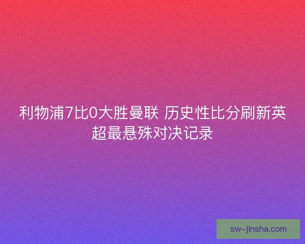 利物浦7比0大胜曼联 历史性比分刷新英超最悬殊对决记录